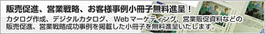 販売促進、営業戦略、お客様事例小冊子無料進呈！
カタログ作成、デジタルカタログ、Webマーケティング、営業促進資料などの販売促進、営業戦略成功事例を掲載した小冊子を無料進呈いたします。