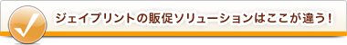 ジェイプリントの販促ソリューションはここが違う！