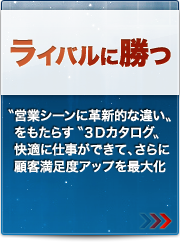 ライバルに勝つ
〝営業シーンに革新的な違い〟をもたらす〝3Dカタログ〟快適に仕事ができて、さらに顧客満足度アップを最大化