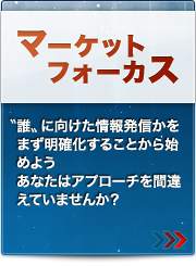 マーケットフォーカス
〝誰〟に向けた情報発信かをまず明確化することから始めようあなたはアプローチを間違えていませんか？