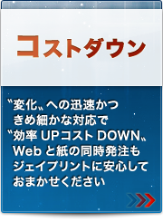 コストダウン
〝変化〟への迅速かつきめ細かな対応で〝効率UPコストDOWN“Webと紙の同時発注もジェイプリントに安心しておまかせください