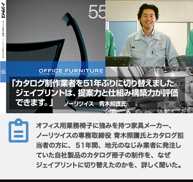 オフィス用業務椅子に強みを持つ家具メーカー、ノーリツイスの専務取締役 青木照護氏とカタログ担当者の方に、51年間、地元のなじみ業者に発注していた自社製品のカタログ冊子の制作を、なぜジェイプリントに切り替えたのかを、詳しく聞いた。