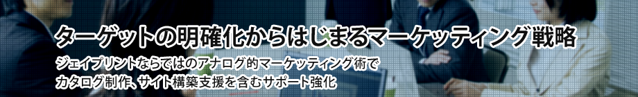 ターゲットの明確化からはじまるマーケッティング戦略
ジェイプリントならではのアナログ的マーケッティング術で
カタログ制作、サイト構築支援を含むサポート強化