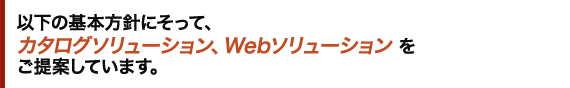 以下の基本方針にそって、カタログソリューション、Webソリューションをご提案しています。